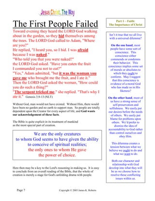 Part 1 – Faith:
The First People Failed                                                    The Importance of Christ

Toward evening they heard the LORD God walking
about in the garden, so they hid themselves among                           Isn’t it true that we all live
                                                                            with a universal dilemma?
the trees. The LORD God called to Adam, "Where
are you?"                                                                    On the one hand, most
He replied, "I heard you, so I hid. I was afraid                            people have some sort of
                                                                                 conscience. This
because I was naked."                                                            conscience either
"Who told you that you were naked?"                                          commends or condemns
the LORD God asked. "Have you eaten the fruit                                  their behavior. This
                                                                           conscience implies some set
I commanded you not to eat?"                                                 of morals or absolutes to
"Yes," Adam admitted, "but it was the woman you                                 which they ought to
gave me who brought me the fruit, and I ate it."                             conform. May I suggest
                                                                              that this conscience is
Then the LORD God asked the woman, "How could                                evidence of a moral God
you do such a thing?"                                                        who has made us in His
"The serpent tricked me," she replied. "That's why I                                 likeness?
ate it." Genesis 3:8-13 (NLT)                                              On the other hand, most of
                                                                             us have a strong sense of
Without God, man would not have existed. Without Him, there would              self-preservation and
have been no garden and no earth to support man. So people are totally      selfishness. We easily put
dependent upon the Creator for every aspect of life, and God wants         our desires before the needs
our acknowledgement of these facts.                                          of others. We easily put
                                                                             blame for problems upon
The Bible is quite explicit in its treatment of mankind                       others. We’d prefer to
as the most special part of creation.                                           dismiss the idea of
                                                                           accountability to God rather
                                                                            than control ourselves and
            We are the only creatures                                                obey Him.
  to whom God seems to have given the ability
                                                                             This dilemma creates a
        to conceive of spiritual realities;                                 tension between what we
        the only ones to whom He gave                                      believe we ought to do and
                                                                               what we want to do.
              the power of choice.
                                                                             Both our character and
                                                                              relationship with God
Here then may be a key to the Lord's reasoning in making us. It is easy    develop into what they will
to conclude from an overall reading of the Bible, that the whole of          be as we choose how to
creation is merely a stage for God's unfolding drama with people.           resolve these conflicting
                                                                                 issues within us.


   Page 7                              Copyright © 2005 James K. Roberts
 
