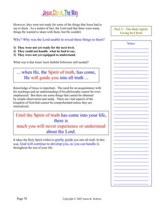 However, they were not ready for some of the things that Jesus had to
say to them. As a matter of fact, the Lord said that there were many          Part 3 – The Holy Spirit:
things He wanted to share with them, but He couldn't.                             Living In Christ

Why? Why was the Lord unable to reveal these things to them?
                                                                                      Notes:
1) They were not yet ready for the next level.                                ______________________
2) They could not handle what he had to say.                                  ______________________
3) They were not yet equipped to understand.                                  ______________________
                                                                              ______________________
What was it that Jesus' most faithful followers still needed?                 ______________________
                                                                              ______________________
                                                                              ______________________
  ... when He, the Spirit of truth, has come,                                 ______________________
                                                                              ______________________
       He will guide you into all truth ...                                   ______________________
                                                                              ______________________
Knowledge of Jesus is important. The need for an acquaintance with            ______________________
his teachings and an understanding of his philosophy cannot be over-          ______________________
emphasized. But there are some things that cannot be obtained                 ______________________
by simple observation and study. There are vital aspects of the               ______________________
kingdom of God that cannot be comprehended unless they are                    ______________________
internalized.                                                                 ______________________
                                                                              ______________________
                                                                              ______________________
 Until the Spirit of truth has come into your life,                           ______________________
                       there is                                               ______________________
                                                                              ______________________
 much you will never experience or understand                                 ______________________
                  about the Lord.                                             ______________________
                                                                              ______________________
It takes the Holy Spirit within to gently guide you into all truth. In this   ______________________
                                                                              ______________________
way, God will continue to develop you, as you can handle it,
                                                                              ______________________
throughout the rest of your life.
                                                                              ______________________
                                                                              ______________________
                                                                              ______________________
                                                                              ______________________
                                                                              ______________________
                                                                              ______________________
                                                                              ______________________
                                                                              ______________________
                                                                              ______________________
                                                                              ______________________




  Page 70                               Copyright © 2005 James K. Roberts
 