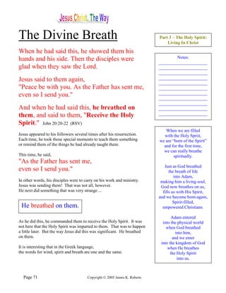 The Divine Breath                                                          Part 3 – The Holy Spirit:
                                                                               Living In Christ

When he had said this, he showed them his
hands and his side. Then the disciples were                                        Notes:
                                                                           ______________________
glad when they saw the Lord.                                               ______________________
                                                                           ______________________
Jesus said to them again,                                                  ______________________
                                                                           ______________________
"Peace be with you. As the Father has sent me,                             ______________________
even so I send you."                                                       ______________________
                                                                           ______________________
                                                                           ______________________
And when he had said this, he breathed on                                  ______________________
them, and said to them, "Receive the Holy                                  ______________________

Spirit." John 20:20-22 (RSV)
                                                                              When we are filled
Jesus appeared to his followers several times after his resurrection.        with the Holy Spriit,
Each time, he took those special moments to teach them something           we are “born of the Spirit”
or remind them of the things he had already taught them.                     and for the first time,
                                                                             we can really breathe
This time, he said,                                                                spiritually.
"As the Father has sent me,
                                                                              Just as God breathed
even so I send you."                                                             the breath of life
                                                                                    into Adam,
In other words, his disciples were to carry on his work and ministry.       making him a living soul,
Jesus was sending them! That was not all, however.                          God now breathes on us,
He next did something that was very strange ...                              fills us with His Spirit,
                                                                           and we become born-again,
                                                                                    Spirit-filled,
 He breathed on them.                                                        empowered Christians.

                                                                                   Adam entered
As he did this, he commanded them to receive the Holy Spirit. It was         into the physical world
not here that the Holy Spirit was imparted to them. That was to happen         when God breathed
a little later. But the way Jesus did this was significant. He breathed              into him,
on them.                                                                           and we enter
                                                                            into the kingdom of God
It is interesting that in the Greek language,                                   when He breathes
the words for wind, spirit and breath are one and the same.                       the Holy Spirit
                                                                                      into us.



  Page 71                              Copyright © 2005 James K. Roberts
 