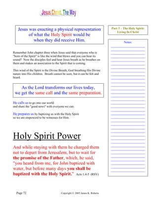 Jesus was enacting a physical representation                           Part 3 – The Holy Spirit:
                                                                               Living In Christ
          of what the Holy Spirit would be
             when they did receive Him.                                            Notes:
                                                                           ______________________
                                                                           ______________________
Remember John chapter three when Jesus said that everyone who is           ______________________
"born of the Spirit" is like the wind that blows and you can hear its      ______________________
sound? Now the disciples feel and hear Jesus breath as he breathes on      ______________________
them and makes an association to the Spirit that is coming.                ______________________
                                                                           ______________________
This wind of the Spirit is the Divine Breath; God breathing His Divine     ______________________
nature into His children. Breath cannot be seen, but it can be felt and    ______________________
heard.                                                                     ______________________
                                                                           ______________________
                                                                           ______________________
    As the Lord transforms our lives today,                                ______________________
 we get the same call and the same preparation.                            ______________________
                                                                           ______________________
                                                                           ______________________
He calls us to go into our world                                           ______________________
and share the "good news" with everyone we can.                            ______________________
                                                                           ______________________
He prepares us by baptizing us with the Holy Spirit                        ______________________
so we are empowerd to be witnesses for Him.                                ______________________
                                                                           ______________________
                                                                           ______________________
                                                                           ______________________
                                                                           ______________________

Holy Spirit Power                                                          ______________________
                                                                           ______________________
                                                                           ______________________
                                                                           ______________________
And while staying with them he charged them                                ______________________
not to depart from Jerusalem, but to wait for                              ______________________
                                                                           ______________________
the promise of the Father, which, he said,                                 ______________________
"you heard from me, for John baptized with                                 ______________________
                                                                           ______________________
water, but before many days you shall be                                   ______________________
baptized with the Holy Spirit." Acts 1:4-5 (RSV)                           ______________________




  Page 72                              Copyright © 2005 James K. Roberts
 