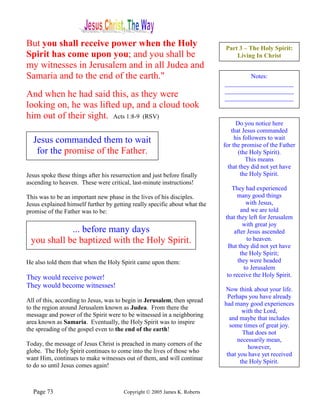 But you shall receive power when the Holy                                    Part 3 – The Holy Spirit:
Spirit has come upon you; and you shall be                                       Living In Christ
my witnesses in Jerusalem and in all Judea and
Samaria and to the end of the earth."                                               Notes:
                                                                            ______________________
                                                                            ______________________
And when he had said this, as they were                                     ______________________
looking on, he was lifted up, and a cloud took                                         _
him out of their sight. Acts 1:8-9 (RSV)
                                                                                  Do you notice here
                                                                               that Jesus commanded
  Jesus commanded them to wait                                                   his followers to wait
                                                                            for the promise of the Father
   for the promise of the Father.                                                  (the Holy Spirit).
                                                                                      This means
                                                                              that they did not yet have
Jesus spoke these things after his resurrection and just before finally             the Holy Spirit.
ascending to heaven. These were critical, last-minute instructions!
                                                                               They had experienced
This was to be an important new phase in the lives of his disciples.              many good things
Jesus explained himself further by getting really specific about what the             with Jesus,
promise of the Father was to be:                                                   and we are told
                                                                            that they left for Jerusalem
                                                                                    with great joy
            ... before many days                                                after Jesus ascended
 you shall be baptized with the Holy Spirit.                                          to heaven.
                                                                              But they did not yet have
                                                                                   the Holy Spirit;
He also told them that when the Holy Spirit came upon them:                       they were headed
                                                                                     to Jerusalem
They would receive power!                                                    to receive the Holy Spirit.
They would become witnesses!
                                                                            Now think about your life.
                                                                             Perhaps you have already
All of this, according to Jesus, was to begin in Jerusalem, then spread
                                                                            had many good experiences
to the region around Jerusalem known as Judea. From there the
                                                                                    with the Lord,
message and power of the Spirit were to be witnessed in a neighboring
                                                                              and maybe that includes
area known as Samaria. Eventually, the Holy Spirit was to inspire
                                                                              some times of great joy.
the spreading of the gospel even to the end of the earth!
                                                                                    That does not
                                                                                  necessarily mean,
Today, the message of Jesus Christ is preached in many corners of the
                                                                                      however,
globe. The Holy Spirit continues to come into the lives of those who
                                                                             that you have yet received
want Him, continues to make witnesses out of them, and will continue
                                                                                   the Holy Spirit.
to do so until Jesus comes again!



  Page 73                               Copyright © 2005 James K. Roberts
 
