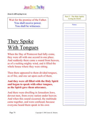 Jesus is still saying to us:
                                                                   Part 3 – The Holy Spirit:
                                                                       Living In Christ
  Wait for the promise of the Father.
      You shall receive power.                                             Notes:
       You shall be witnesses.                                     ______________________
                                                                   ______________________
                                                                   ______________________
                                                                   ______________________
                                                                   ______________________
                                                                   ______________________
                                                                   ______________________
They Spoke                                                         ______________________
                                                                   ______________________
                                                                   ______________________
With Tongues                                                       ______________________
                                                                   ______________________
                                                                   ______________________
When the Day of Pentecost had fully come,                          ______________________
                                                                   ______________________
they were all with one accord in one place.                        ______________________
And suddenly there came a sound from heaven,                       ______________________
                                                                   ______________________
as of a rushing mighty wind, and it filled the                     ______________________
whole house where they were sitting.                               ______________________
                                                                   ______________________
                                                                   ______________________
Then there appeared to them divided tongues,                       ______________________
                                                                   ______________________
as of fire, and one sat upon each of them.                         ______________________
                                                                   ______________________
And they were all filled with the Holy Spirit                      ______________________
                                                                   ______________________
and began to speak with other tongues,                             ______________________
as the Spirit gave them utterance.                                 ______________________
                                                                   ______________________
                                                                   ______________________
And there were dwelling in Jerusalem Jews,                         ______________________
devout men, from every nation under heaven.                        ______________________
                                                                   ______________________
And when this sound occurred, the multitude                        ______________________
came together, and were confused, because                          ______________________
                                                                   ______________________
everyone heard them speak in his own

  Page 74                      Copyright © 2005 James K. Roberts
 
