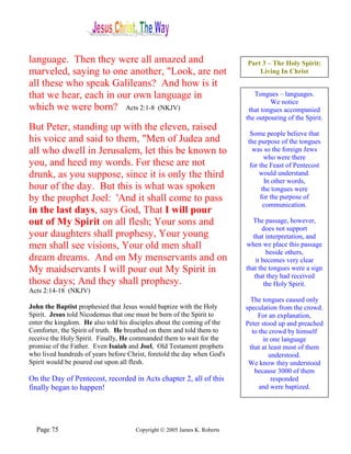 language. Then they were all amazed and                                   Part 3 – The Holy Spirit:
marveled, saying to one another, "Look, are not                               Living In Christ
all these who speak Galileans? And how is it
that we hear, each in our own language in                                    Tongues – languages.
                                                                                   We notice
which we were born? Acts 2:1-8 (NKJV)                                      that tongues accompanied
                                                                          the outpouring of the Spirit.
But Peter, standing up with the eleven, raised
                                                                           Some people believe that
his voice and said to them, "Men of Judea and                             the purpose of the tongues
all who dwell in Jerusalem, let this be known to                            was so the foreign Jews
                                                                                 who were there
you, and heed my words. For these are not                                  for the Feast of Pentecost
drunk, as you suppose, since it is only the third                              would understand.
                                                                                 In other words,
hour of the day. But this is what was spoken                                    the tongues were
by the prophet Joel: 'And it shall come to pass                                for the purpose of
                                                                                communication.
in the last days, says God, That I will pour
out of My Spirit on all flesh; Your sons and                                 The passage, however,
                                                                                 does not support
your daughters shall prophesy, Your young                                    that interpretation, and
men shall see visions, Your old men shall                                 when we place this passage
                                                                                   beside others,
dream dreams. And on My menservants and on                                    it becomes very clear
My maidservants I will pour out My Spirit in                              that the tongues were a sign
                                                                              that they had received
those days; And they shall prophesy.                                              the Holy Spirit.
Acts 2:14-18 (NKJV)
                                                                            The tongues caused only
John the Baptist prophesied that Jesus would baptize with the Holy        speculation from the crowd.
Spirit. Jesus told Nicodemus that one must be born of the Spirit to           For an explanation,
enter the kingdom. He also told his disciples about the coming of the     Peter stood up and preached
Comforter, the Spirit of truth. He breathed on them and told them to        to the crowd by himself
receive the Holy Spirit. Finally, He commanded them to wait for the              in one language
promise of the Father. Even Isaiah and Joel, Old Testament prophets        that at least most of them
who lived hundreds of years before Christ, foretold the day when God's             understood.
Spirit would be poured out upon all flesh.                                 We know they understood
                                                                             because 3000 of them
On the Day of Pentecost, recorded in Acts chapter 2, all of this                    responded
finally began to happen!                                                       and were baptized.




  Page 75                             Copyright © 2005 James K. Roberts
 