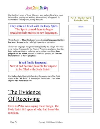 One hundred twenty of Jesus' followers were gathered in a large room
in Jerusalem, praying and waiting, when suddenly it happened. It             Part 3 – The Holy Spirit:
sounded like a strong wind, filling the room.                                    Living In Christ


  They were all filled with the Holy Spirit.                                         Notes:
      The Spirit caused them to begin                                        ______________________
                                                                             ______________________
  speaking their praises in new languages.                                   ______________________
                                                                             ______________________
                                                                             ______________________
Think about it ... These Galileans began to speak languages that they        ______________________
had never learned as the Holy Spirit gave them inspiration.                  ______________________
                                                                             ______________________
These were languages recognized and spoken by the foreign Jews who           ______________________
were visiting Jerusalem for the Feast of Pentecost, a religious feast day.   ______________________
Peter had to explain to a gathering and mystified crowd that these           ______________________
people were not drunk, as some of them had guessed, but this was             ______________________
the fulfillment of Joel's prophecy.                                          ______________________
                                                                             ______________________
                                                                             ______________________
         It had finally happened!                                            ______________________
                                                                             ______________________
  Now it had become possible for anyone                                      ______________________
      to be filled with God's Spirit!                                        ______________________
                                                                             ______________________
                                                                             ______________________
Joel had predicted that in the last days the pouring out of the Spirit       ______________________
would be for "all flesh". It was not just for the Jews ... but is for        ______________________
anyone who wants the Lord!                                                   ______________________
                                                                             ______________________
                                                                             ______________________
                                                                             ______________________
                                                                             ______________________
The Evidence                                                                 ______________________
                                                                             ______________________
                                                                             ______________________
Of Receiving                                                                 ______________________
                                                                             ______________________
                                                                             ______________________
Even as Peter was saying these things, the                                   ______________________
                                                                             ______________________
Holy Spirit fell upon all who had heard the                                  ______________________
message.


  Page 76                               Copyright © 2005 James K. Roberts
 