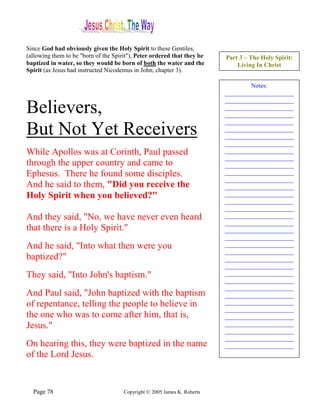 Since God had obviously given the Holy Spirit to these Gentiles,
(allowing them to be "born of the Spirit"), Peter ordered that they be    Part 3 – The Holy Spirit:
baptized in water, so they would be born of both the water and the            Living In Christ
Spirit (as Jesus had instructed Nicodemus in John, chapter 3).

                                                                                  Notes:
                                                                          ______________________
                                                                          ______________________
Believers,                                                                ______________________
                                                                          ______________________
                                                                          ______________________
But Not Yet Receivers                                                     ______________________
                                                                          ______________________
                                                                          ______________________
While Apollos was at Corinth, Paul passed                                 ______________________
                                                                          ______________________
through the upper country and came to                                     ______________________
Ephesus. There he found some disciples.                                   ______________________
                                                                          ______________________
And he said to them, "Did you receive the                                 ______________________
Holy Spirit when you believed?"                                           ______________________
                                                                          ______________________
                                                                          ______________________
And they said, "No, we have never even heard                              ______________________
                                                                          ______________________
that there is a Holy Spirit."                                             ______________________
                                                                          ______________________
And he said, "Into what then were you                                     ______________________
                                                                          ______________________
baptized?"                                                                ______________________
                                                                          ______________________
They said, "Into John's baptism."                                         ______________________
                                                                          ______________________
                                                                          ______________________
And Paul said, "John baptized with the baptism                            ______________________
of repentance, telling the people to believe in                           ______________________
                                                                          ______________________
the one who was to come after him, that is,                               ______________________
Jesus."                                                                   ______________________
                                                                          ______________________
                                                                          ______________________
On hearing this, they were baptized in the name                           ______________________
of the Lord Jesus.                                                        ______________________




  Page 78                             Copyright © 2005 James K. Roberts
 