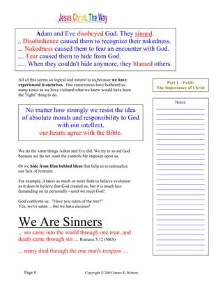 Adam and Eve disobeyed God. They sinned.
.. Disobedience caused them to recognize their nakedness.
... Nakedness caused them to fear an encounter with God.
.... Fear caused them to hide from God.
..... When they couldn't hide anymore, they blamed others.

All of this seems so logical and natural to us because we have
                                                                               Part 1 – Faith:
experienced it ourselves. Our consciences have bothered us
many times as we have violated what we knew would have been               The Importance of Christ
the "right" thing to do.
                                                                                  Notes:
                                                                          ______________________
   No matter how strongly we resist the idea                              ______________________
  of absolute morals and responsibility to God                            ______________________
                                                                          ______________________
               with our intellect,                                        ______________________
        our hearts agree with the Bible.                                  ______________________
                                                                          ______________________
                                                                          ______________________
                                                                          ______________________
We do the same things Adam and Eve did. We try to avoid God               ______________________
because we do not want the controls He imposes upon us.                   ______________________
                                                                          ______________________
Or we hide from Him behind ideas that help us to rationalize              ______________________
our lack of restraint.                                                    ______________________
                                                                          ______________________
For example, it takes as much or more faith to believe evolution          ______________________
as it does to believe that God created us, but it is much less            ______________________
demanding on us personally - until we meet God!                           ______________________
                                                                          ______________________
God confronts us: "Have you eaten of the tree?"                           ______________________
Yes, we've eaten ... but we have excuses!                                 ______________________
                                                                          ______________________
                                                                          ______________________
We Are Sinners                                                            ______________________
                                                                          ______________________
... sin came into the world through one man, and                          ______________________
death came through sin ... Romans 5:12 (NRS)                              ______________________
                                                                          ______________________
                                                                          ______________________
... many died through the one man's trespass …


   Page 8                             Copyright © 2005 James K. Roberts
 
