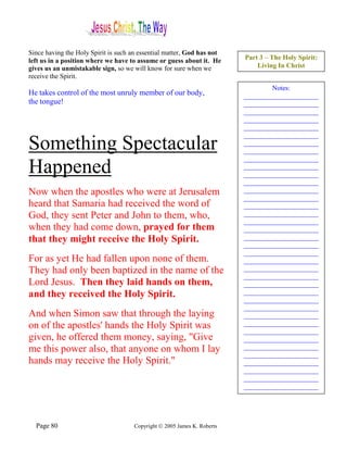 Since having the Holy Spirit is such an essential matter, God has not
left us in a position where we have to assume or guess about it. He      Part 3 – The Holy Spirit:
gives us an unmistakable sign, so we will know for sure when we              Living In Christ
receive the Spirit.
                                                                                 Notes:
He takes control of the most unruly member of our body,                  ______________________
the tongue!                                                              ______________________
                                                                         ______________________
                                                                         ______________________
                                                                         ______________________
                                                                         ______________________
Something Spectacular                                                    ______________________
                                                                         ______________________
                                                                         ______________________
Happened                                                                 ______________________
                                                                         ______________________
                                                                         ______________________
Now when the apostles who were at Jerusalem                              ______________________
                                                                         ______________________
heard that Samaria had received the word of                              ______________________
God, they sent Peter and John to them, who,                              ______________________
                                                                         ______________________
when they had come down, prayed for them                                 ______________________
that they might receive the Holy Spirit.                                 ______________________
                                                                         ______________________
                                                                         ______________________
For as yet He had fallen upon none of them.                              ______________________
They had only been baptized in the name of the                           ______________________
                                                                         ______________________
Lord Jesus. Then they laid hands on them,                                ______________________
and they received the Holy Spirit.                                       ______________________
                                                                         ______________________
                                                                         ______________________
And when Simon saw that through the laying                               ______________________
on of the apostles' hands the Holy Spirit was                            ______________________
                                                                         ______________________
given, he offered them money, saying, "Give                              ______________________
me this power also, that anyone on whom I lay                            ______________________
                                                                         ______________________
hands may receive the Holy Spirit."                                      ______________________
                                                                         ______________________
                                                                         ______________________
                                                                         ______________________




  Page 80                            Copyright © 2005 James K. Roberts
 