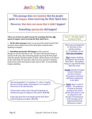 This passage does not mention that the people
 spoke in tongues when receiving the Holy Spirit here.
    However, that does not mean that it didn't happen!
               Something spectacular did happen!

There are at least two good reasons for assuming that they did             Part 3 – The Holy Spirit:
speak in tongues when receiving the Holy Spirit here:                          Living In Christ

1. All the other passages where we are given the actual record of the
occasion where people received the Holy Spirit mentions them                Observing what happened
speaking in tongues.                                                            in the book of Acts
                                                                                  and the teaching
2. Something spectacular did happen on this occasion,                        in 1 Corinthians, we see
though we are not told what it was. We know this because Simon, a             three uses of tongues:
sorcerer in the area, after witnessing people receiving the Holy Spirit
when the apostles laid their hands on them, offered money to be able to      First, tongues-speaking
do the same thing. He must have observed some unusual or dramatic           accompanies receiving the
result to have been motivated to make such an offer. It was probably        Holy Spirit. The purpose
tongues-speaking.                                                          being as a sign that the Holy
                                                                                 Spirit has come.

                                                                           Second, praying in tongues
                                                                              is a part of personal
                                                                               devotion or praise.
                                                                            The purpose is personal
                                                                             edification and praying
                                                                                   in the Spirit.
   The last paragraph of 1 Corinthians 12, where it implies
   that not everyone speaks with tongues is in a context of                  Third, there is a gift of
   discussion on the spiritual gifts.                                       tongues. The purpose is
                                                                              to speak an anointed
   I believe that it refers only to the gift of speaking an                  message to the church
   anointed message (in tongues) to the church. (Use #3)                   and this gift needs to work
                                                                               in conjunction with
   It does not mean that some people get the Holy Spirit                    the gift of interpretation,
   without speaking in tongues. (Use #1)                                     so the message can be
                                                                              understood and bring
                                                                              edification to others.




  Page 82                              Copyright © 2005 James K. Roberts
 