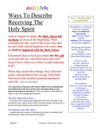 Ways To Describe                                                            Part 3 – The Holy Spirit:
                                                                                Living In Christ
Receiving The
                                                                           Though there is a difference
Holy Spirit                                                                    in the use of tongues,
                                                                              there is no difference
                                                                                    between the
And as I began to speak, the Holy Ghost fell                                 “gift of the Holy Spirit”
                                                                                       and the
on them, as on us at the beginning. Then                                   “baptism of the HolySpirit”
remembered I the word of the Lord, how that                                  as some have suggested.

he said, John indeed baptized with water; but                               The passage here equates
ye shall be baptized with the Holy Ghost.                                   “the Holy Ghost falling”,
                                                                                   “the gift”,
                                                                            and “the baptism” of the
Forasmuch then as God gave them the like gift                               Holy Ghost (Holy Spirit).
as he did unto us, who believed on the Lord
                                                                                  In Acts 11, here,
Jesus Christ; what was I, that I could withstand                               the “gift” referred to
God?                                                                             is the general gift
                                                                           of the Holy Spirit (Use #1).
                                                                           The people spoke in tongues
When they heard these things, they held their                                         (Acts 10),
peace, and glorified God, saying, Then hath                                       and it was a sign
                                                                              that they had received
God also to the Gentiles granted repentance                                        the Holy Spirit.
unto life. Acts 11:15-18 (KJV)
                                                                                   In Corinthians,
The experience of having God's Spirit within was so fundamental            Paul’s use of the word “gift”
and influential in the lives of the early Christians that several                   is referring to
phrases developed to describe it. Each one reflects a little different          the specialized “gift”
aspect of this life-changing phenomenon.                                      of speaking an anointed
                                                                                 message in tongues
                                                                                    to the church,
The Holy Spirit fell on them ...                                                 in contradistinction
... focusing on the surprise and suddenness with which the Spirit may
                                                                             to the many other “gifts”
sometimes come, and as God is often viewed as being in the heavens, it
                                                                            that are appointed by God
pictures the Spirit falling on the people from above.
                                                                               to already Spirit-filled
                                                                                      believers.
The baptism of the Holy Spirit ...
... emphasizing that a person is immersed (covered, surrounded) with
God's presence when receiving the Holy Spirit.



  Page 83                              Copyright © 2005 James K. Roberts
 