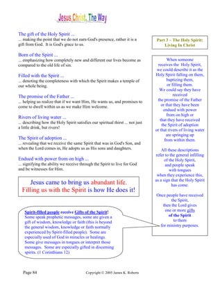 The gift of the Holy Spirit ...
... making the point that we do not earn God's presence, rather it is a          Part 3 – The Holy Spirit:
gift from God. It is God's grace to us.                                              Living In Christ

Born of the Spirit ...
... emphasizing how completely new and different our lives become as                     When someone
compared to the old life of sin.                                                  receives the Holy Spirit,
                                                                                  we could describe it as the
Filled with the Spirit ...                                                       Holy Spirit falling on them,
... denoting the completeness with which the Spirit makes a temple of                    baptizing them,
our whole being.                                                                         or filling them.
                                                                                   We could say they have
The promise of the Father ...                                                                received
... helping us realize that if we want Him, He wants us, and promises to          the promise of the Father
come to dwell within us as we make Him welcome.                                      or that they have been
                                                                                      endued with power
                                                                                         from on high or
Rivers of living water ...
                                                                                    that they have received
... describing how the Holy Spirit satisfies our spiritual thirst ... not just
                                                                                     the Spirit of adoption
a little drink, but rivers!
                                                                                 or that rivers of living water
                                                                                        are springing up
The Spirit of adoption ...                                                             from within them.
... revealing that we receive the same Spirit that was in God's Son, and
when the Lord comes in, He adopts us as His sons and daughters.                      All these descriptions
                                                                                 refer to the general infilling
Endued with power from on high ...                                                     of the Holy Spirit,
... signifying the ability we receive through the Spirit to live for God               and people speak
and be witnesses for Him.                                                                 with tongues
                                                                                  when they experience this,
                                                                                 as a sign that the Holy Spirit
      Jesus came to bring us abundant life.                                                 has come.
  Filling us with the Spirit is how He does it!
                                                                                 Once people have received
                                                                                         the Spirit,
                                                                                    then the Lord gives
    Spirit-filled people receive Gifts of the Spirit!                                one or more gifts
    Some speak prophetic messages, some are given a                                     of the Spirit
    gift of wisdom, knowledge or faith (this is beyond                                     to them
    the general wisdom, knowledge or faith normally                                for ministry purposes.
    experienced by Spirit-filled people). Some are
    especially used of God in miracles or healings.
    Some give messages in tongues or interpret those
    messages. Some are especially gifted in discerning
    spirits. (1 Corinthians 12)



   Page 84                                Copyright © 2005 James K. Roberts
 