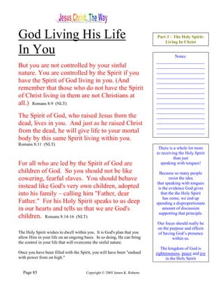 God Living His Life                                                       Part 3 – The Holy Spirit:
                                                                              Living In Christ

In You                                                                            Notes:
                                                                          ______________________
But you are not controlled by your sinful                                 ______________________
nature. You are controlled by the Spirit if you                           ______________________
                                                                          ______________________
have the Spirit of God living in you. (And                                ______________________
remember that those who do not have the Spirit                            ______________________
                                                                          ______________________
of Christ living in them are not Christians at                            ______________________
all.) Romans 8:9 (NLT)                                                    ______________________
                                                                          ______________________
                                                                          ______________________
The Spirit of God, who raised Jesus from the                              ______________________
dead, lives in you. And just as he raised Christ                          ______________________
                                                                          ______________________
from the dead, he will give life to your mortal                           ______________________
body by this same Spirit living within you.
Romans 8:11 (NLT)
                                                                           There is a whole lot more
                                                                          to receiving the Holy Spirit
                                                                                    than just
For all who are led by the Spirit of God are                                speaking with tongues!
children of God. So you should not be like                                   Because so many people
cowering, fearful slaves. You should behave                                        resist the idea
                                                                           that speaking with tongues
instead like God's very own children, adopted                               is the evidence God gives
into his family – calling him "Father, dear                                   that the the Holy Spirit
                                                                               has come, we end up
Father." For his Holy Spirit speaks to us deep                            spending a disproportionate
in our hearts and tells us that we are God's                                   amount of discussion
                                                                            supporting that principle.
children. Romans 8:14-16 (NLT)
                                                                           Our focus should really be
                                                                           on the purpose and effects
The Holy Spirit wishes to dwell within you. It is God's plan that you      of having God’s presence
allow Him in your life on an ongoing basis. In so doing, He can bring              within us.
the control in your life that will overcome the sinful nature.
                                                                             The kingdom of God is
Once you have been filled with the Spirit, you will have been "endued     righteousness, peace and joy
with power from on high."                                                       in the Holy Spirit


  Page 85                             Copyright © 2005 James K. Roberts
 