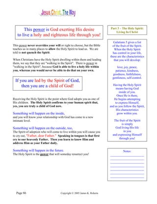 This power is God exerting His desire                              Part 3 – The Holy Spirit:
                                                                              Living In Christ
   to live a holy and righteous life through you!
                                                                            Galatians 5 gives a list
This power never overrides your will or right to choose, but the Bible      of the fruit of the Spirit.
teaches us in many places to allow the Holy Spirit to lead us. We are        When the Holy Spirit
told to not quench the Spirit.                                              has control in your life,
                                                                          these are the characteristics
When Christians have the Holy Spirit dwelling within them and leading        that you will develop:
them, we say that they are "walking in the Spirit". There is power in
"walking in the Spirit", because God is able to live a holy life within        love, joy, peace,
you, whereas you would never be able to do that on your own.                  patience, kindness,
                                                                            goodness, faithfulness,
                                                                            gentleness, self-control.
 If you are led by the Spirit of God,
     then you are a child of God!                                           Having the Holy Spirit
                                                                              means having God
                                                                                 inside of you.
                                                                               Once He is there,
Receiving the Holy Spirit is the point where God adopts you as one of        He begins attempting
His children. The Holy Spirit confirms to your human spirit that,             to express Himself,
yes, you are truly a child of God now.                                    and as you follow the Spirit,
                                                                               His characteristics
Something will happen on the inside,                                           grow within you.
and you will know your relationship with God has come to a new
intimate level.                                                              The fruit of the Spirit
                                                                                   is simply
Something will happen on the outside, too,                                    God living His life
The Spirit of adoption who will come to live within you will cause you               in you
to cry out, "Father, dear Father." Speaking in tongues is that first        and expressing Himself
cry to our heavenly Father. Then you learn to know Him and                       through you!
address Him as your Father daily.

Something will happen in the future.                                              Notes:
The Holy Spirit is the power that will someday resurrect you!             ______________________
                                                                          ______________________
                                                                          ______________________
                                                                          ______________________
                                                                          ______________________
                                                                          ______________________
                                                                          ______________________




  Page 86                             Copyright © 2005 James K. Roberts
 