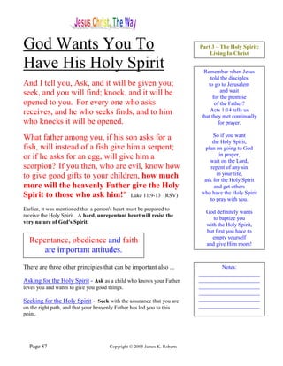 God Wants You To                                                           Part 3 – The Holy Spirit:
                                                                               Living In Christ

Have His Holy Spirit                                                         Remember when Jesus
                                                                                told the disciples
And I tell you, Ask, and it will be given you;                                 to go to Jerusalem
seek, and you will find; knock, and it will be                                        and wait
                                                                                  for the promise
opened to you. For every one who asks                                              of the Father?
receives, and he who seeks finds, and to him                                    Acts 1:14 tells us
                                                                            that they met continually
who knocks it will be opened.                                                        for prayer.

What father among you, if his son asks for a                                     So if you want
                                                                                the Holy Spirit,
fish, will instead of a fish give him a serpent;                            plan on going to God
or if he asks for an egg, will give him a                                          in prayer,
                                                                              wait on the Lord,
scorpion? If you then, who are evil, know how                                  repent of any sin
to give good gifts to your children, how much                                     in your life,
                                                                            ask for the Holy Spirit
more will the heavenly Father give the Holy                                      and get others
Spirit to those who ask him!" Luke 11:9-13 (RSV)                           who have the Holy Spirit
                                                                              to pray with you.
Earlier, it was mentioned that a person's heart must be prepared to
                                                                             God definitely wants
receive the Holy Spirit. A hard, unrepentant heart will resist the
                                                                                to baptize you
very nature of God's Spirit.
                                                                             with the Holy Spirit,
                                                                             but first you have to
                                                                               empty yourself
  Repentance, obedience and faith                                            and give Him room!
      are important attitudes.

There are three other principles that can be important also ...                    Notes:
                                                                           ______________________
Asking for the Holy Spirit - Ask as a child who knows your Father          ______________________
loves you and wants to give you good things.                               ______________________
                                                                           ______________________
Seeking for the Holy Spirit - Seek with the assurance that you are         ______________________
on the right path, and that your heavenly Father has led you to this       ______________________
point.                                                                     ______________________




  Page 87                              Copyright © 2005 James K. Roberts
 