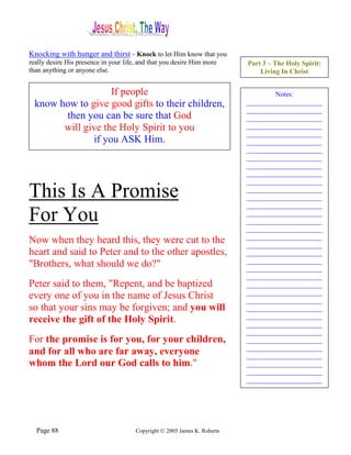 Knocking with hunger and thirst - Knock to let Him know that you
really desire His presence in your life, and that you desire Him more      Part 3 – The Holy Spirit:
than anything or anyone else.                                                  Living In Christ


                    If people                                                      Notes:
  know how to give good gifts to their children,                           ______________________
                                                                           ______________________
        then you can be sure that God                                      ______________________
        will give the Holy Spirit to you                                   ______________________
                                                                           ______________________
               if you ASK Him.                                             ______________________
                                                                           ______________________
                                                                           ______________________
                                                                           ______________________
                                                                           ______________________
                                                                           ______________________
This Is A Promise                                                          ______________________
                                                                           ______________________
                                                                           ______________________
For You                                                                    ______________________
                                                                           ______________________
                                                                           ______________________
                                                                           ______________________
Now when they heard this, they were cut to the                             ______________________
heart and said to Peter and to the other apostles,                         ______________________
                                                                           ______________________
"Brothers, what should we do?"                                             ______________________
                                                                           ______________________
Peter said to them, "Repent, and be baptized                               ______________________
                                                                           ______________________
every one of you in the name of Jesus Christ                               ______________________
so that your sins may be forgiven; and you will                            ______________________
                                                                           ______________________
receive the gift of the Holy Spirit.                                       ______________________
                                                                           ______________________
For the promise is for you, for your children,                             ______________________
                                                                           ______________________
and for all who are far away, everyone                                     ______________________
whom the Lord our God calls to him."                                       ______________________
                                                                           ______________________
                                                                           ______________________




  Page 88                              Copyright © 2005 James K. Roberts
 