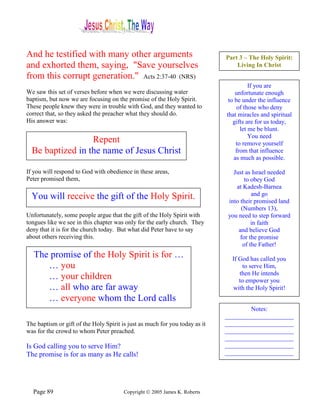 And he testified with many other arguments                                   Part 3 – The Holy Spirit:
and exhorted them, saying, "Save yourselves                                      Living In Christ
from this corrupt generation." Acts 2:37-40 (NRS)
                                                                                       If you are
We saw this set of verses before when we were discussing water                   unfortunate enough
baptism, but now we are focusing on the promise of the Holy Spirit.           to be under the influence
These people knew they were in trouble with God, and they wanted to               of those who deny
correct that, so they asked the preacher what they should do.                that miracles and spiritual
His answer was:                                                                 gifts are for us today,
                                                                                   let me be blunt.
                                                                                       You need
                  Repent                                                         to remove yourself
  Be baptized in the name of Jesus Christ                                        from that influence
                                                                                as much as possible.

If you will respond to God with obedience in these areas,                       Just as Israel needed
Peter promised them,                                                                 to obey God
                                                                                 at Kadesh-Barnea
  You will receive the gift of the Holy Spirit.                                         and go
                                                                              into their promised land
                                                                                   (Numbers 13),
Unfortunately, some people argue that the gift of the Holy Spirit with        you need to step forward
tongues like we see in this chapter was only for the early church. They                 in faith
deny that it is for the church today. But what did Peter have to say              and believe God
about others receiving this.                                                       for the promise
                                                                                    of the Father!
   The promise of the Holy Spirit is for …                                     If God has called you
      … you                                                                         to serve Him,
                                                                                  then He intends
      … your children                                                             to empower you
      … all who are far away                                                   with the Holy Spirit!
      … everyone whom the Lord calls
                                                                                     Notes:
                                                                             ______________________
The baptism or gift of the Holy Spirit is just as much for you today as it   ______________________
was for the crowd to whom Peter preached.                                    ______________________
                                                                             ______________________
Is God calling you to serve Him?                                             ______________________
The promise is for as many as He calls!                                      ______________________




  Page 89                               Copyright © 2005 James K. Roberts
 