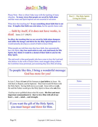 Please Note: Here is where I take issue with the teaching of many
churches. So many stress that people are saved by faith alone               Part 3 – The Holy Spirit:
and that water and Spirit baptism are not essential to salvation.               Living In Christ

What does that teaching do? It says something about faith that is not
                                                                                    Notes:
true. It implies that faith can exist alone, but the apostle James said,
                                                                            ______________________
                                                                            ______________________
 ... faith by itself, if it does not have works, is                         ______________________
dead. James 2:17 (NKJV)                                                     ______________________
                                                                            ______________________
                                                                            ______________________
In effect, the teaching that we are saved by faith alone dampens
                                                                            ______________________
and stifles the hunger and thirst for the Holy Spirit baptism that
                                                                            ______________________
would naturally develop as a result of faith in Jesus Christ.
                                                                            ______________________
                                                                            ______________________
When people are told that since they have faith, they automatically
                                                                            ______________________
have the Spirit, they lose motivation to ask, seek and knock for His
                                                                            ______________________
Spirit, they think it would be a denial of their faith to ask for the
                                                                            ______________________
Holy Spirit.
                                                                            ______________________
                                                                            ______________________
The end result is that good people who have come to love the Lord and
                                                                            ______________________
who believe in the work of Jesus Christ, must struggle along without
                                                                            ______________________
the Comforter Jesus promised, just assuming they have Him all along.


 To people like this, I bring a wonderful message:
              God has more for you!

In Acts 2, Peter did not tell his listeners to just believe in Jesus. He            Notes:
told them to Repent, and be baptized. Then God would fill them with         ______________________
the Holy Spirit. Saving faith moves us to act. Jesus told us to ask.        ______________________
He said the Father would give the Holy Spirit to those who ask Him.         ______________________
                                                                            ______________________
 God has never quibbled about what He wants. His first and most             ______________________
important commandment is: that we love Him with all of our                  ______________________
heart ... soul ... mind ... and strength.                                   ______________________
                                                                            ______________________
                                                                            ______________________
  If you want the gift of the Holy Spirit,                                  ______________________
                                                                            ______________________
   you must hunger and thirst for Him.                                      ______________________




  Page 91                               Copyright © 2005 James K. Roberts
 