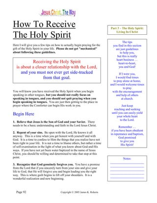 How To Receive                                                                 Part 3 – The Holy Spirit:
                                                                                   Living In Christ
The Holy Spirit
                                                                                         The tips
Here I will give you a few tips on how to actually begin praying for the         you find in this section
gift of the Holy Spirit in your life. Please do not get "mechanical"               are just guidelines
about following these guidelines.                                                      to help you,
                                                                                    but this is really
                                                                                   heart business …
            Receiving the Holy Spirit                                                heart-to-heart,
   is about a closer relationship with the Lord,                                     you and God!
      and you must not ever get side-tracked                                           If I were you,
                  from that goal.                                                   I would find times
                                                                                  to pray alone at home,
                                                                               and I would welcome times
                                                                                           to pray
You will know you have received the Holy Spirit when you begin                   with the encouragement
speaking in other tongues, but you should not really focus on                       and help of others
speaking in tongues, and you should not quit praying when you                            at church.
begin speaking in tongues. You are just then getting to the place in
prayer where the Comforter can begin His work in you.                                   Just keep
                                                                                  reaching and seeking
                                                                                until you can easily yield
Begin Here                                                                          your whole heart
                                                                                       to the Lord.
1. Believe that Jesus is the Son of God and your Savior. There
needs to be a basic understanding and faith in the Lord Jesus Christ.
                                                                                      Remember …
                                                                                if you have been obedient
2. Repent of your sins. Be open with the Lord, He knows it all                 in repentance and baptism,
anyway. This is a time when you get honest with yourself and with                     God promised
God. It is a time to confess to Him the things that you realize have not                to give you
been right in your life. It is not a time to blame others, but rather a time
                                                                                        His Spirit!
of self-examination in the light of what you know about God and His
ways. If you have not yet been water baptized in the name of Jesus
Christ, you should be willing and determined to take that step at this
point.                                                                                 Notes:
                                                                               ______________________
3. Recognize that God genuinely forgives you. You have a promise               ______________________
from the Lord that if you sincerely turn from your sins and give your          ______________________
life to God, that He will forgive you and begin leading you the right          ______________________
way. This is where guilt begins to lift off your shoulders. It is a            ______________________
wonderful realization and new beginning.



  Page 92                                Copyright © 2005 James K. Roberts
 