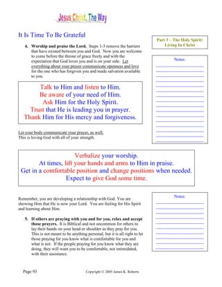 It Is Time To Be Grateful
                                                                              Part 3 – The Holy Spirit:
   4. Worship and praise the Lord. Steps 1-3 remove the barriers                  Living In Christ
      that have existed between you and God. Now you are welcome
      to come before the throne of grace freely and with the
      expectation that God loves you and is on your side. Let                         Notes:
      everything about your prayer communicate openness and love              ______________________
      for the one who has forgiven you and made salvation available           ______________________
      to you.                                                                 ______________________
                                                                              ______________________
                                                                              ______________________
        Talk to Him and listen to Him.                                        ______________________
        Be aware of your need of Him.                                         ______________________
                                                                              ______________________
         Ask Him for the Holy Spirit.                                         ______________________
     Trust that He is leading you in prayer.                                  ______________________
                                                                              ______________________
   Thank Him for His mercy and forgiveness.                                   ______________________
                                                                              ______________________
                                                                              ______________________
Let your body communicate your prayer, as well.                               ______________________
This is loving God with all of your strength.                                 ______________________


                       Verbalize your worship.
        At times, lift your hands and arms to Him in praise.
 Get in a comfortable position and change positions when needed.
                   Expect to give God some time.

                                                                                      Notes:
Remember, you are developing a relationship with God. You are
                                                                              ______________________
showing Him that He is now your Lord. You are feeling for His Spirit
                                                                              ______________________
and learning about Him.
                                                                              ______________________
                                                                              ______________________
   5. If others are praying with you and for you, relax and accept
                                                                              ______________________
      those prayers. It is Biblical and not uncommon for others to
                                                                              ______________________
      lay their hands on your head or shoulder as they pray for you.
                                                                              ______________________
      This is not meant to be anything personal, but it is all right to let
                                                                              ______________________
      those praying for you know what is comfortable for you and
                                                                              ______________________
      what is not. If the people praying for you know what they are
                                                                              ______________________
      doing, they will want you to be comfortable, not intimidated,
      with their assistance.



  Page 93                               Copyright © 2005 James K. Roberts
 