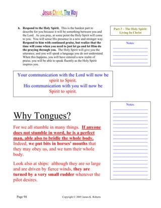 6. Respond to the Holy Spirit. This is the hardest part to            Part 3 – The Holy Spirit:
     describe for you because it will be something between you and          Living In Christ
     the Lord. As you pray, at some point the Holy Spirit will come
     to you. You will sense His presence in a new and stronger way.
     Respond to him with continued praise, but realize that the                 Notes:
     time will come when you need to just let go and let Him do         ______________________
     the praying through you. The Holy Spirit will give you the         ______________________
     utterance, and you will speak a language you do not understand.    ______________________
     When this happens, you will have entered a new realm of            ______________________
     praise, you will be able to speak fluently as the Holy Spirit      ______________________
     inspires you.


  Your communication with the Lord will now be
               spirit to Spirit.
    His communication with you will now be
               Spirit to spirit.

                                                                                Notes:
                                                                        ______________________
                                                                        ______________________
Why Tongues?                                                            ______________________
                                                                        ______________________
                                                                        ______________________
For we all stumble in many things. If anyone                            ______________________
                                                                        ______________________
does not stumble in word, he is a perfect                               ______________________
man, able also to bridle the whole body.                                ______________________
                                                                        ______________________
Indeed, we put bits in horses' mouths that                              ______________________
they may obey us, and we turn their whole                               ______________________
                                                                        ______________________
body.                                                                   ______________________
                                                                        ______________________
Look also at ships: although they are so large                          ______________________
                                                                        ______________________
and are driven by fierce winds, they are                                ______________________
turned by a very small rudder wherever the                              ______________________
                                                                        ______________________
pilot desires.


 Page 94                            Copyright © 2005 James K. Roberts
 