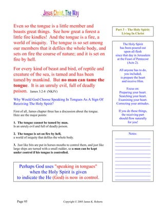 Even so the tongue is a little member and
                                                                            Part 3 – The Holy Spirit:
boasts great things. See how great a forest a                                   Living In Christ
little fire kindles! And the tongue is a fire, a
world of iniquity. The tongue is so set among                                     The Holy Spirit
our members that it defiles the whole body, and                                 has been poured out
                                                                                   upon all flesh
sets on fire the course of nature; and it is set on                         since that day in Jerusalem
fire by hell.                                                                at the Feast of Pentecost
                                                                                     (Acts 2).

For every kind of beast and bird, of reptile and                              All anyone has to do,
creature of the sea, is tamed and has been                                        you included,
                                                                               is prepare the heart
tamed by mankind. But no man can tame the                                       and receive Him.
tongue. It is an unruly evil, full of deadly
                                                                                    Focus on:
poison. James 3:2-8 (NKJV)                                                   Preparing your heart.
                                                                             Searching your heart.
Why Would God Choose Speaking In Tongues As A Sign Of                        Examining your heart.
Receiving The Holy Spirit?                                                  Correcting your attitudes.

First of all, James chapter three has a discussion about the tongue.          If you do these things,
Here are the major points:                                                       the receiving part
                                                                               should flow naturally
1. The tongue cannot be tamed by man.                                                 for you!
Is an unruly evil and full of deadly poison.

2. The tongue is set on fire by hell,                                               Notes:
a world of iniquity that defiles the whole body.                            ______________________
                                                                            ______________________
3. Just like bits are put in horses mouths to control them, and just like   ______________________
large ships are turned with a small rudder, so a man can be kept            ______________________
under control if his tongue is controlled.                                  ______________________
                                                                            ______________________
                                                                            ______________________
                                                                            ______________________
   Perhaps God uses "speaking in tongues"                                   ______________________
                                                                            ______________________
         when the Holy Spirit is given                                      ______________________
  to indicate the He (God) is now in control.                               ______________________




  Page 95                               Copyright © 2005 James K. Roberts
 