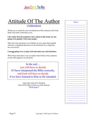 Attitude Of The Author                                                             Notes:
                                                                           _____________________
                           (Addendum)                                      _____________________
                                                                           _____________________
Thank you so much for your consideration of this material, and I truly     _____________________
hope it has been a blessing to you.                                        _____________________
                                                                           _____________________
I do realize that the positions I have taken in this study are not         _____________________
going to be popular with some people.                                      _____________________
                                                                           _____________________
They also raise questions as to whether or not a good many people          _____________________
who have considered themselves to be Christians for a long time            _____________________
are even saved!                                                            _____________________
                                                                           _____________________
I am not going to try to play God and make any such decisions.             _____________________
                                                                           _____________________
What I have done here is try to explain what I believe the scriptures      _____________________
reveal with regard to our salvation.                                       _____________________
                                                                           _____________________
                                                                           _____________________
                   In the end ...                                          _____________________
                                                                           _____________________
             you will have to decide                                       _____________________
    if I have interpreted the Bible correctly,                             _____________________
                                                                           _____________________
           and God will have to decide                                     _____________________
  if we have listened to Him as He intended.                               _____________________
                                                                           _____________________
                                                                           _____________________
                   I pray that when all is finished,                       _____________________
              God will be able to look at us both and say,                 _____________________
                             "Well done!"                                  _____________________
                                                                           _____________________
                                                                           _____________________
                                                                           _____________________
                                                                           _____________________
                                                                           _____________________
                                                                           _____________________
                                                                           _____________________




  Page 97                              Copyright © 2005 James K. Roberts
 