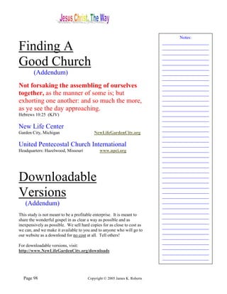 Notes:

Finding A                                                                  _____________________
                                                                           _____________________
                                                                           _____________________

Good Church                                                                _____________________
                                                                           _____________________
                                                                           _____________________
        (Addendum)                                                         _____________________
                                                                           _____________________
                                                                           _____________________
Not forsaking the assembling of ourselves                                  _____________________
together, as the manner of some is; but                                    _____________________
                                                                           _____________________
exhorting one another: and so much the more,                               _____________________
as ye see the day approaching.                                             _____________________
Hebrews 10:25 (KJV)                                                        _____________________
                                                                           _____________________
                                                                           _____________________
New Life Center                                                            _____________________
Garden City, Michigan                     NewLifeGardenCity.org            _____________________
                                                                           _____________________
United Pentecostal Church International                                    _____________________
Headquarters: Hazelwood, Missouri             www.upci.org                 _____________________
                                                                           _____________________
                                                                           _____________________
                                                                           _____________________
                                                                           _____________________
Downloadable                                                               _____________________
                                                                           _____________________
                                                                           _____________________
Versions                                                                   _____________________
                                                                           _____________________
                                                                           _____________________
   (Addendum)                                                              _____________________
                                                                           _____________________
This study is not meant to be a profitable enterprise. It is meant to      _____________________
share the wonderful gospel in as clear a way as possible and as            _____________________
inexpensively as possible. We sell hard copies for as close to cost as     _____________________
we can, and we make it available to you and to anyone who will go to       _____________________
our website as a download for no cost at all. Tell others!                 _____________________
                                                                           _____________________
For downloadable versions, visit:                                          _____________________
http://www.NewLifeGardenCity.org/downloads                                 _____________________
                                                                           _____________________



  Page 98                              Copyright © 2005 James K. Roberts
 
