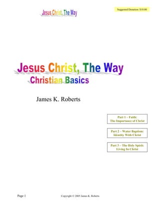Suggested Donation: $10.00




         James K. Roberts

                                                           Part 1 – Faith:
                                                      The Importance of Christ


                                                      Part 2 – Water Baptism:
                                                       Identity With Christ


                                                      Part 3 – The Holy Spirit:
                                                          Living In Christ




Page 1            Copyright © 2005 James K. Roberts
 