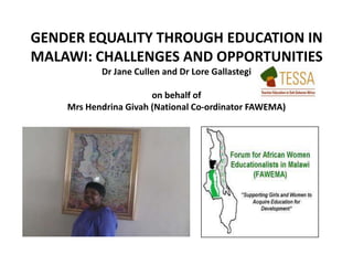 GENDER EQUALITY THROUGH EDUCATION IN
MALAWI: CHALLENGES AND OPPORTUNITIES
Dr Jane Cullen and Dr Lore Gallastegi
on behalf of
Mrs Hendrina Givah (National Co-ordinator FAWEMA)
 