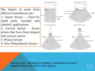 12
The shapes of scans from
different transducers are –
1. Linear Arrays –. Used for
small parts, vascular and
obstetric applications.
2. Curved Arrays – linear
arrays that have been shaped
into convex curves.
3. Phased Arrays
4. Two-Dimensional Arrays –
Sharma, et al. : Ultrasound in Dentistry; International Journal of
Scientific Study | May 2014 | Vol 2 | Issue 2
 