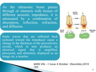 As the ultrasonic beam passes
through or interacts with tissues of
different acoustic impedance, it is
attenuated by a combination of
absorption, reflection, refraction,
and diffusion.
Sonic waves that are reflected back
(echoed) toward the transducer cause a
change in the thickness of the piezoelectric
crystal, which in turn produces an
electrical signal that is amplified,
processed, and ultimately displayed as an
image on, a monitor.
16
JIADS VOL -1 Issue 4 October -December,2010
|44|
 
