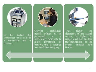 In this system the
transducer serves as both
a transmitter and a
receiver.
Current techniques
permit echoes to be
processed at a
sufficiently rapid rate to
allow perception of
motion; this is referred
to as real time imaging.
The higher the
frequency of the sound
waves, the higher the
image resolution but less
the penetration of the
sound through soft
tissues.
17
 