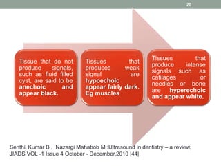 Tissue that do not
produce signals,
such as fluid filled
cyst, are said to be
anechoic and
appear black.
Tissues that
produces weak
signal are
hypoechoic
appear fairly dark.
Eg muscles
Tissues that
produce intense
signals such as
catilages or
needles or bone
are hyperechoic
and appear white.
20
Senthil Kumar B , Nazargi Mahabob M :Ultrasound in dentistry – a review,
JIADS VOL -1 Issue 4 October - December,2010 |44|
 