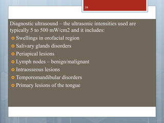 Diagnostic ultrasound – the ultrasonic intensities used are
typically 5 to 500 mW/cm2 and it includes:
 Swellings in orofacial region
 Salivary glands disorders
 Periapical lesions
 Lymph nodes – benign/malignant
 Intraosseous lesions
 Temporomandibular disorders
 Primary lesions of the tongue
24
 