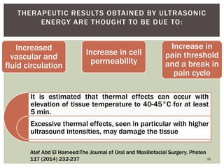 Increased
vascular and
fluid circulation
Increase in cell
permeability
Increase in
pain threshold
and a break in
pain cycle
36
THERAPEUTIC RESULTS OBTAINED BY ULTRASONIC
ENERGY ARE THOUGHT TO BE DUE TO:
It is estimated that thermal effects can occur with
elevation of tissue temperature to 40-45°C for at least
5 min.
Excessive thermal effects, seen in particular with higher
ultrasound intensities, may damage the tissue
Atef Abd El Hameed:The Journal of Oral and Maxillofacial Surgery. Photon
117 (2014) 232-237
 