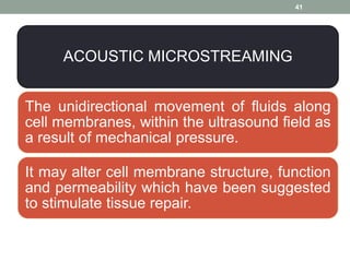 ACOUSTIC MICROSTREAMING
The unidirectional movement of fluids along
cell membranes, within the ultrasound field as
a result of mechanical pressure.
It may alter cell membrane structure, function
and permeability which have been suggested
to stimulate tissue repair.
41
 