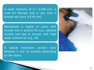 48
A weak intensity of 0.1-0.6W/cm2 is
used for therapy and in any case it
should not cross 0.6 W/cm2
Absorption is higher in cases with
tissues rich in protein for e.g., skeletal
muscle and low in tissues with high
water content for e.g., fat.
A typical treatment session lasts
between 3 and 10 minutes depending
on the injury.
 