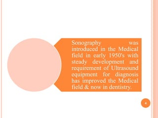 Sonography was
introduced in the Medical
field in early 1950's with
steady development and
requirement of Ultrasound
equipment for diagnosis
has improved the Medical
field & now in dentistry.
4
 