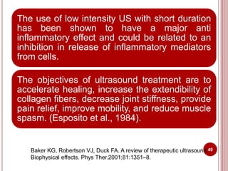 The use of low intensity US with short duration
has been shown to have a major anti
inflammatory effect and could be related to an
inhibition in release of inflammatory mediators
from cells.
The objectives of ultrasound treatment are to
accelerate healing, increase the extendibility of
collagen fibers, decrease joint stiffness, provide
pain relief, improve mobility, and reduce muscle
spasm. (Esposito et al., 1984).
49Baker KG, Robertson VJ, Duck FA. A review of therapeutic ultrasound:
Biophysical effects. Phys Ther.2001;81:1351–8.
 