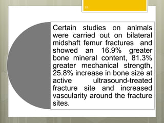 Certain studies on animals
were carried out on bilateral
midshaft femur fractures and
showed an 16.9% greater
bone mineral content, 81.3%
greater mechanical strength,
25.8% increase in bone size at
active ultrasound-treated
fracture site and increased
vascularity around the fracture
sites.
53
 