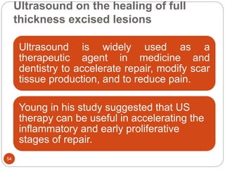 Ultrasound on the healing of full
thickness excised lesions
54
Ultrasound is widely used as a
therapeutic agent in medicine and
dentistry to accelerate repair, modify scar
tissue production, and to reduce pain.
Young in his study suggested that US
therapy can be useful in accelerating the
inflammatory and early proliferative
stages of repair.
 