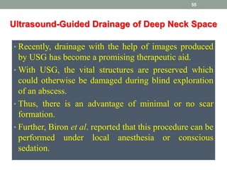 • Recently, drainage with the help of images produced
by USG has become a promising therapeutic aid.
• With USG, the vital structures are preserved which
could otherwise be damaged during blind exploration
of an abscess.
• Thus, there is an advantage of minimal or no scar
formation.
• Further, Biron et al. reported that this procedure can be
performed under local anesthesia or conscious
sedation.
55
Ultrasound-Guided Drainage of Deep Neck Space
 