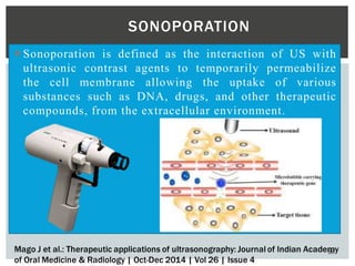  Sonoporation is defined as the interaction of US with
ultrasonic contrast agents to temporarily permeabilize
the cell membrane allowing the uptake of various
substances such as DNA, drugs, and other therapeutic
compounds, from the extracellular environment.
56
SONOPORATION
 