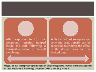 After exposure to US, the
compound remains trapped
inside the cell following a
transient alteration in the cell
membrane.
With the help of sonoporation,
gene and drug transfer can be
enhanced restricting the effect
to the desired area and the
desired time
57
Mago J et al.: Therapeutic applications of ultrasonography: Journal of Indian Academy
of Oral Medicine & Radiology | Oct-Dec 2014 | Vol 26 | Issue 4
 