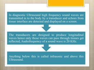 Anything below this is called infrasonic and above this
Ultrasound.
The transducers are designed to produce longitudinal
waves hence only those waves can pass through tissues get
reflected, Audiofrequency of a sound wave is 20 KHz.
In diagnostic Ultrasound high frequency sound waves are
transmitted in to the body by a transducer and echoes from
tissue interface are detected and displayed on a screen.
5
 