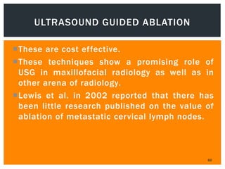 These are cost effective.
These techniques show a promising role of
USG in maxillofacial radiology as well as in
other arena of radiology.
Lewis et al. in 2002 reported that there has
been little research published on the value of
ablation of metastatic cervical lymph nodes.
60
ULTRASOUND GUIDED ABLATION
 