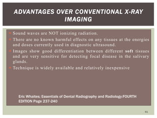 ADVANTAGES OVER CONVENTIONAL X-RAY
IMAGING
 Sound waves are NOT ionizing radiation.
 There are no known harmful effects on any tissues at the energies
and doses currently used in diagnostic ultrasound.
 Images show good differentiation between different soft tissues
and are very sensitive for detecting focal disease in the salivary
glands.
 Technique is widely available and relatively inexpensive
61
Eric Whaites; Essentials of Dental Radiography and Radiology:FOURTH
EDITION Page 237-240
 