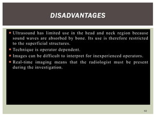 DISADVANTAGES
 Ultrasound has limited use in the head and neck region because
sound waves are absorbed by bone. Its use is therefore restricted
to the superficial structures.
 Technique is operator dependent.
 Images can be difficult to interpret for inexperienced operators.
 Real-time imaging means that the radiologist must be present
during the investigation.
62
 