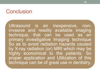 Conclusion
Ultrasound is an inexpensive, non-
invasive and readily available imaging
technique, that can be used as an
primary investigative Imaging technique
So as to avoid radiation hazards caused
by X-ray radiation (or) MRI which may be
highly economical to the patients. So
proper application and Utilization of this
technique can be of great use in dentistry.
63
 