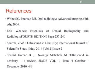 References
64
• White SC, Pharoah MJ. Oral radiology: Advanced imaging, (6th
ed); 2004.
• Eric Whaites; Essentials of Dental Radiography and
Radiology:FOURTH EDITION Page 237-240
• Sharma, et al. : Ultrasound in Dentistry; International Journal of
Scientific Study | May 2014 | Vol 2 | Issue 2
• Senthil Kumar B , Nazargi Mahabob M :Ultrasound in
dentistry – a review, JIADS VOL -1 Issue 4 October -
December,2010 |44|
 