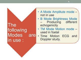 6
The
following
Modes are
in use :
• A Mode Amplitute mode –
not in use
• B Mode Brightness Mode
– Producing different
echogenicity
• TM Mode Motion mode –
used in foetal
• Time Motion ECG and
Doppler study.
 